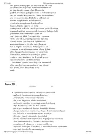 07/11/2020 Mude seu cérebro, mude sua vida
https://translate.googleusercontent.com/translate_f 402/461
uma grande diferença para ela. Ela disse que seu chefe
queria que ela o despedisse, mas ela tinha convencido
ele para dar outra chance a Ben. Ela sugeriu
que Ben procurasse ajuda profissional se pudesse relacionar
para sua história. Ben começou a chorar. Sua história era
uma cópia carbono dela. Ele tinha se saído mal em
escola e teve problemas de concentração,
organização, cumprimento de atribuições e
fracasso. Ele não esperava seu chefe
preocupar-se o suficiente com ele para tentar ajudar. De outros
empregadores iriam apenas despedi-lo, como o chefe do chefe
queria fazer. Ben veio me ver. Ele tem um
caso clássico de ADD. Com medicação e estrutura
terapia terapêutica, seu comportamento melhorou
dramaticamente. Seu chefe e os superiores em
a empresa viu uma reviravolta maravilhosa em
Ben. A empresa economizou dinheiro por não ter
contratar e treinar alguém para tomar o lugar de Ben,
e Ben ficou profundamente grato por ter recebido
outra chance, junto com as informações que ele
precisava curar. As chances são de que ele sempre
seja um funcionário leal desta empresa.
Todos esses sistemas cerebrais podem ter um sinal
efeito significativamente negativo na vida interna,
auto-estima, saúde emocional e física
saúde.
Página 581
SOCORRO! 561
Depressão (sistema límbico) obscurece a sensação de
realização (mesmo com acomodação incrível
cumprimento) e causa intensa tristeza e
dor ternal. Depressão não é a ausência de
sentimento, mas sim a presença de sensação dolorosa
ings. A depressão é uma das mais comuns
precursores do abuso de drogas e do suicídio. Depres-
doença muitas vezes compromete a função do sistema imunológico
ção, deixando as pessoas mais sujeitas a doenças .
A tensão e o pânico associados à ansiedade
(muitas vezes resultado de problemas de gânglios da base) pode
sinto como uma tortura. Eu conheci muitos pacientes
com ataques de pânico que se tornam suicidas em
esperança de escapar de seu medo. A ansiedade é muitas vezes como-
associado à tensão física e um aumento
•
•
 