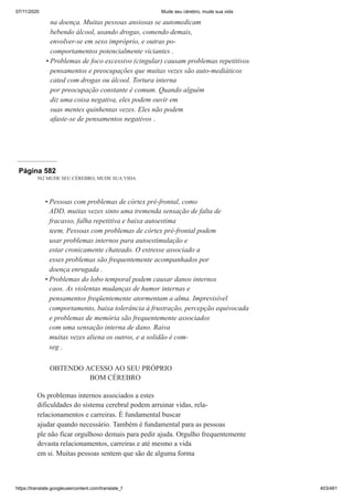 07/11/2020 Mude seu cérebro, mude sua vida
https://translate.googleusercontent.com/translate_f 403/461
na doença. Muitas pessoas ansiosas se automedicam
bebendo álcool, usando drogas, comendo demais,
envolver-se em sexo impróprio, e outras po-
comportamentos potencialmente viciantes .
Problemas de foco excessivo (cingular) causam problemas repetitivos
pensamentos e preocupações que muitas vezes são auto-mediáticos
cated com drogas ou álcool. Tortura interna
por preocupação constante é comum. Quando alguém
diz uma coisa negativa, eles podem ouvir em
suas mentes quinhentas vezes. Eles não podem
afaste-se de pensamentos negativos .
•
Página 582
562 MUDE SEU CÉREBRO, MUDE SUA VIDA
Pessoas com problemas de córtex pré-frontal, como
ADD, muitas vezes sinto uma tremenda sensação de falta de
fracasso, falha repetitiva e baixa autoestima
teem. Pessoas com problemas de córtex pré-frontal podem
usar problemas internos para autoestimulação e
estar cronicamente chateado. O estresse associado a
esses problemas são frequentemente acompanhados por
doença enrugada .
Problemas do lobo temporal podem causar danos internos
caos. As violentas mudanças de humor internas e
pensamentos freqüentemente atormentam a alma. Imprevisível
comportamento, baixa tolerância à frustração, percepção equivocada
e problemas de memória são frequentemente associados
com uma sensação interna de dano. Raiva
muitas vezes aliena os outros, e a solidão é com-
seg .
OBTENDO ACESSO AO SEU PRÓPRIO
BOM CÉREBRO
Os problemas internos associados a estes
dificuldades do sistema cerebral podem arruinar vidas, rela-
relacionamentos e carreiras. É fundamental buscar
ajudar quando necessário. Também é fundamental para as pessoas
ple não ficar orgulhoso demais para pedir ajuda. Orgulho frequentemente
devasta relacionamentos, carreiras e até mesmo a vida
em si. Muitas pessoas sentem que são de alguma forma
•
•
 