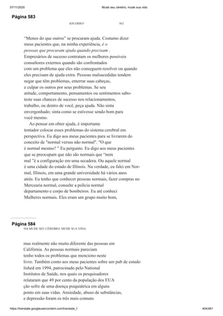 07/11/2020 Mude seu cérebro, mude sua vida
https://translate.googleusercontent.com/translate_f 404/461
Página 583
SOCORRO! 563
“Menos do que outros” se procuram ajuda. Costumo dizer
meus pacientes que, na minha experiência, é o
pessoas que procuram ajuda quando precisam .
Empresários de sucesso contratam os melhores possíveis
consultores externos quando são confrontados
com um problema que eles não conseguem resolver ou quando
eles precisam de ajuda extra. Pessoas malsucedidas tendem
negar que têm problemas, enterrar suas cabeças,
e culpar os outros por seus problemas. Se seu
atitude, comportamento, pensamentos ou sentimentos sabo-
teste suas chances de sucesso nos relacionamentos,
trabalho, ou dentro de você, peça ajuda. Não sinta
envergonhado; sinta como se estivesse sendo bom para
você mesmo.
Ao pensar em obter ajuda, é importante
tentador colocar esses problemas do sistema cerebral em
perspectiva. Eu digo aos meus pacientes para se livrarem do
conceito de "normal versus não normal". "O que
é normal mesmo? ” Eu pergunto. Eu digo aos meus pacientes
que se preocupam que não são normais que “nem
mal ”é a configuração em uma secadora. Ou aquele normal
é uma cidade do estado de Illinois. Na verdade, eu falei em Nor-
mal, Illinois, em uma grande universidade há vários anos
atrás. Eu tenho que conhecer pessoas normais, fazer compras no
Mercearia normal, consulte a polícia normal
departamento e corpo de bombeiros. Eu até conheci
Mulheres normais. Eles eram um grupo muito bom,
Página 584
564 MUDE SEU CÉREBRO, MUDE SUA VIDA
mas realmente não muito diferente das pessoas em
Califórnia. As pessoas normais pareciam
tenho todos os problemas que menciono neste
livro. Também conto aos meus pacientes sobre um pub de estudo
lished em 1994, patrocinado pelo National
Institutos de Saúde, nos quais os pesquisadores
relataram que 49 por cento da população dos EUA
ção sofre de uma doença psiquiátrica em alguns
ponto em suas vidas. Ansiedade, abuso de substâncias,
e depressão foram os três mais comuns
 