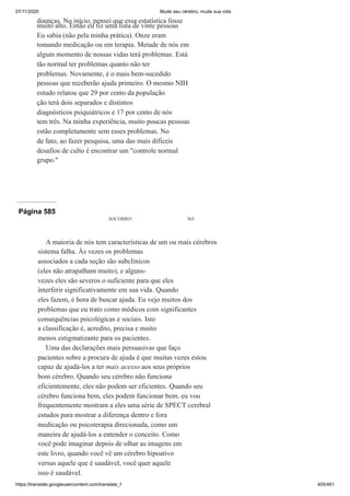 07/11/2020 Mude seu cérebro, mude sua vida
https://translate.googleusercontent.com/translate_f 405/461
doenças. No início, pensei que essa estatística fosse
muito alto. Então eu fiz uma lista de vinte pessoas
Eu sabia (não pela minha prática). Onze eram
tomando medicação ou em terapia. Metade de nós em
algum momento de nossas vidas terá problemas. Está
tão normal ter problemas quanto não ter
problemas. Novamente, é o mais bem-sucedido
pessoas que receberão ajuda primeiro. O mesmo NIH
estudo relatou que 29 por cento da população
ção terá dois separados e distintos
diagnósticos psiquiátricos e 17 por cento de nós
tem três. Na minha experiência, muito poucas pessoas
estão completamente sem esses problemas. No
de fato, ao fazer pesquisa, uma das mais difíceis
desafios de culto é encontrar um "controle normal
grupo."
Página 585
SOCORRO! 565
A maioria de nós tem características de um ou mais cérebros
sistema falha. Às vezes os problemas
associados a cada seção são subclínicos
(eles não atrapalham muito), e alguns-
vezes eles são severos o suficiente para que eles
interferir significativamente em sua vida. Quando
eles fazem, é hora de buscar ajuda. Eu vejo muitos dos
problemas que eu trato como médicos com significantes
consequências psicológicas e sociais. Isto
a classificação é, acredito, precisa e muito
menos estigmatizante para os pacientes.
Uma das declarações mais persuasivas que faço
pacientes sobre a procura de ajuda é que muitas vezes estou
capaz de ajudá-los a ter mais acesso aos seus próprios
bom cérebro. Quando seu cérebro não funciona
eficientemente, eles não podem ser eficientes. Quando seu
cérebro funciona bem, eles podem funcionar bem. eu vou
frequentemente mostram a eles uma série de SPECT cerebral
estudos para mostrar a diferença dentro e fora
medicação ou psicoterapia direcionada, como um
maneira de ajudá-los a entender o conceito. Como
você pode imaginar depois de olhar as imagens em
este livro, quando você vê um cérebro hipoativo
versus aquele que é saudável, você quer aquele
isso é saudável.
 