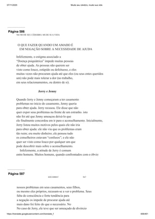 07/11/2020 Mude seu cérebro, mude sua vida
https://translate.googleusercontent.com/translate_f 406/461
Página 586
566 MUDE SEU CÉREBRO, MUDE SUA VIDA
O QUE FAZER QUANDO UM AMADO É
EM NEGAÇÃO SOBRE A NECESSIDADE DE AJUDA
Infelizmente, o estigma associado a
“Doença psiquiátrica” impede muitas pessoas
de obter ajuda. As pessoas não querem ser
visto como louco, estúpido ou defeituoso, e eles
muitas vezes não procuram ajuda até que eles (ou seus entes queridos
um) não pode mais tolerar a dor (no trabalho,
em seus relacionamentos, ou dentro de si).
Jerry e Jenny
Quando Jerry e Jenny começaram a ter casamento
problemas no início do casamento, Jenny queria
para obter ajuda. Jerry recusou. Ele disse que não
quer expor seus problemas na frente de um estranho. isto
não foi até que Jenny ameaçou deixá-lo que
ele finalmente concordou em ir para o aconselhamento. Inicialmente,
Jerry listou muitos motivos pelos quais ele não iria
para obter ajuda: ele não viu que os problemas eram
tão ruim; era muito dinheiro; ele pensou tudo
os conselheiros estavam “confusos”; e ele não
quer ser visto como louco por qualquer um que
pode descobrir mais sobre o aconselhamento.
Infelizmente, a atitude de Jerry é comum
entre homens. Muitos homens, quando confrontados com o óbvio
Página 587
SOCORRO! 567
nossos problemas em seus casamentos, seus filhos,
ou mesmo eles próprios, recusam-se a ver o problema. Seus
falta de consciência e forte tendência para
a negação os impede de procurar ajuda até
mais dano foi feito do que o necessário. No
No caso de Jerry, ele teve que ser ameaçado de divórcio
 