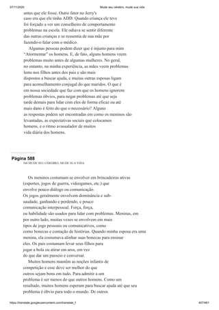 07/11/2020 Mude seu cérebro, mude sua vida
https://translate.googleusercontent.com/translate_f 407/461
antes que ele fosse. Outro fator no Jerry's
caso era que ele tinha ADD. Quando criança ele teve
foi forçado a ver um conselheiro de comportamento
problemas na escola. Ele odiava se sentir diferente
das outras crianças e se ressentia de sua mãe por
fazendo-o falar com o médico.
Algumas pessoas podem dizer que é injusto para mim
“Atormentar” os homens. E, de fato, alguns homens veem
problemas muito antes de algumas mulheres. No geral,
no entanto, na minha experiência, as mães veem problemas
lems nos filhos antes dos pais e são mais
dispostos a buscar ajuda, e muitas outras esposas ligam
para aconselhamento conjugal do que maridos. O que é
em nossa sociedade que faz com que os homens ignorem
problemas óbvios, para negar problemas até que seja
tarde demais para lidar com eles de forma eficaz ou até
mais dano é feito do que o necessário? Alguns
as respostas podem ser encontradas em como os meninos são
levantadas, as expectativas sociais que colocamos
homens, e o ritmo avassalador de muitos
vida diária dos homens.
Página 588
568 MUDE SEU CÉREBRO, MUDE SUA VIDA
Os meninos costumam se envolver em brincadeiras ativas
(esportes, jogos de guerra, videogames, etc.) que
envolve pouco diálogo ou comunicação.
Os jogos geralmente envolvem dominância e sub-
saudade, ganhando e perdendo, e pouco
comunicação interpessoal. Força, força,
ou habilidade são usados para lidar com problemas. Meninas, em
por outro lado, muitas vezes se envolvem em mais
tipos de jogo pessoais ou comunicativos, como
como bonecas e contação de histórias. Quando minha esposa era uma
menina, ela costumava alinhar suas bonecas para ensinar
eles. Os pais costumam levar seus filhos para
jogar a bola ou atirar em aros, em vez
do que dar um passeio e conversar.
Muitos homens mantêm as noções infantis de
competição e esse deve ser melhor do que
outros sejam bons em tudo. Para admitir a um
problema é ser menos do que outros homens. Como um
resultado, muitos homens esperam para buscar ajuda até que seu
problema é óbvio para todo o mundo. De outros
 