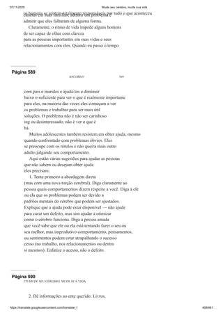 07/11/2020 Mude seu cérebro, mude sua vida
https://translate.googleusercontent.com/translate_f 408/461
os homens se sentem totalmente responsáveis por tudo o que aconteceu
canetas em suas famílias; admitir um problema é
admitir que eles falharam de alguma forma.
Claramente, o ritmo de vida impede alguns homens
de ser capaz de olhar com clareza
para as pessoas importantes em suas vidas e seus
relacionamentos com eles. Quando eu passo o tempo
Página 589
SOCORRO! 569
com pais e maridos e ajudá-los a diminuir
baixo o suficiente para ver o que é realmente importante
para eles, na maioria das vezes eles começam a ver
os problemas e trabalhar para ser mais útil
soluções. O problema não é não ser carinhoso
ing ou desinteressado; não é ver o que é
há.
Muitos adolescentes também resistem em obter ajuda, mesmo
quando confrontado com problemas óbvios. Eles
se preocupe com os rótulos e não queira mais outro
adulto julgando seu comportamento.
Aqui estão várias sugestões para ajudar as pessoas
que não sabem ou desejam obter ajuda
eles precisam:
1. Tente primeiro a abordagem direta
(mas com uma nova torção cerebral). Diga claramente ao
pessoa quais comportamentos dizem respeito a você. Diga à ele
ou ela que os problemas podem ser devido a
padrões mentais do cérebro que podem ser ajustados.
Explique que a ajuda pode estar disponível — não ajude
para curar um defeito, mas sim ajudar a otimizar
como o cérebro funciona. Diga a pessoa amada
que você sabe que ele ou ela está tentando fazer o seu ou
seu melhor, mas improdutivo comportamento, pensamentos,
ou sentimentos podem estar atrapalhando o sucesso
cesso (no trabalho, nos relacionamentos ou dentro
si mesmos). Enfatize o acesso, não o defeito.
Página 590
570 MUDE SEU CÉREBRO, MUDE SUA VIDA
2. Dê informações ao ente querido. Livros,
 