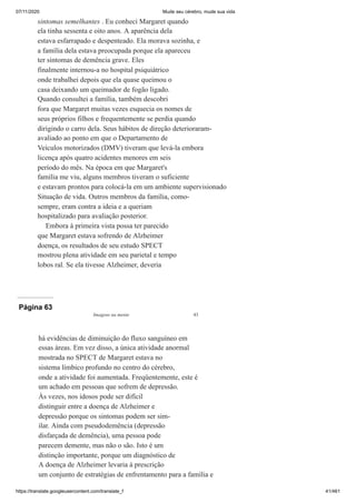 07/11/2020 Mude seu cérebro, mude sua vida
https://translate.googleusercontent.com/translate_f 41/461
sintomas semelhantes . Eu conheci Margaret quando
ela tinha sessenta e oito anos. A aparência dela
estava esfarrapado e despenteado. Ela morava sozinha, e
a família dela estava preocupada porque ela apareceu
ter sintomas de demência grave. Eles
finalmente internou-a no hospital psiquiátrico
onde trabalhei depois que ela quase queimou o
casa deixando um queimador de fogão ligado.
Quando consultei a família, também descobri
fora que Margaret muitas vezes esquecia os nomes de
seus próprios filhos e frequentemente se perdia quando
dirigindo o carro dela. Seus hábitos de direção deterioraram-
avaliado ao ponto em que o Departamento de
Veículos motorizados (DMV) tiveram que levá-la embora
licença após quatro acidentes menores em seis
período do mês. Na época em que Margaret's
família me viu, alguns membros tiveram o suficiente
e estavam prontos para colocá-la em um ambiente supervisionado
Situação de vida. Outros membros da família, como-
sempre, eram contra a ideia e a queriam
hospitalizado para avaliação posterior.
Embora à primeira vista possa ter parecido
que Margaret estava sofrendo de Alzheimer
doença, os resultados de seu estudo SPECT
mostrou plena atividade em seu parietal e tempo
lobos ral. Se ela tivesse Alzheimer, deveria
Página 63
Imagens na mente 43
há evidências de diminuição do fluxo sanguíneo em
essas áreas. Em vez disso, a única atividade anormal
mostrada no SPECT de Margaret estava no
sistema límbico profundo no centro do cérebro,
onde a atividade foi aumentada. Freqüentemente, este é
um achado em pessoas que sofrem de depressão.
Às vezes, nos idosos pode ser difícil
distinguir entre a doença de Alzheimer e
depressão porque os sintomas podem ser sim-
ilar. Ainda com pseudodemência (depressão
disfarçada de demência), uma pessoa pode
parecem demente, mas não o são. Isto é um
distinção importante, porque um diagnóstico de
A doença de Alzheimer levaria à prescrição
um conjunto de estratégias de enfrentamento para a família e
 
