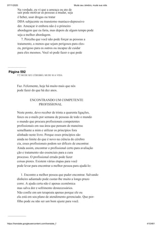 07/11/2020 Mude seu cérebro, mude sua vida
https://translate.googleusercontent.com/translate_f 410/461
Na verdade, eu vi que a ameaça ou ato de
sair pode motivar as pessoas a mudar, seja
é beber, usar drogas ou tratar
DDA subjacente ou transtorno maníaco-depressivo
der. Ameaçar ir embora não é o primeiro
abordagem que eu faria, mas depois de algum tempo pode
seja a melhor abordagem.
7. Perceba que você não pode forçar as pessoas a
tratamento, a menos que sejam perigosos para eles-
eu, perigoso para os outros ou incapaz de cuidar
para eles mesmos. Você só pode fazer o que pode
Página 592
572 MUDE SEU CÉREBRO, MUDE SUA VIDA
Faz. Felizmente, hoje há muito mais que nós
pode fazer do que há dez anos.
ENCONTRANDO UM COMPETENTE
PROFISSIONAL
Neste ponto, devo receber de trinta a quarenta ligações,
faxes ou e-mails por semana de pessoas de todo o mundo
o mundo que procura profissionais competentes
profissionais em sua área que pensam de maneiras
semelhante a mim e utilizar os princípios fora
alinhado neste livro. Porque esses princípios são
ainda no limite do que é novo na ciência do cérebro
cia, esses profissionais podem ser difíceis de encontrar.
Ainda assim, encontrar o profissional certo para avaliação
ção e tratamento são essenciais para a cura
processo. O profissional errado pode fazer
coisas piores. Existem várias etapas para você
pode levar para encontrar a melhor pessoa para ajudá-lo:
1. Encontre a melhor pessoa que puder encontrar. Salvando
dinheiro adiantado pode custar-lhe muito a longo prazo
corre. A ajuda certa não é apenas econômica
mas salva dor e sofrimento desnecessários.
Não confie em um terapeuta apenas porque ele ou
ela está em seu plano de atendimento gerenciado. Que por-
filho pode ou não ser um bom ajuste para você.
 
