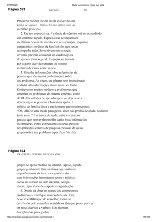 07/11/2020 Mude seu cérebro, mude sua vida
https://translate.googleusercontent.com/translate_f 411/461
Página 593 SOCORRO! 573
Procure o melhor. Se ele ou ela estiver no seu
plano de seguro - ótimo. Só não deixe isso ser
o critério principal.
2. Use um especialista. A ciência do cérebro está se expandindo
em um ritmo rápido. Especialistas acompanham
os últimos desenvolvimentos em seus campos, enquanto
generalistas (médicos de família) têm que tentar
acompanhe tudo. Se eu tivesse um coração
arritmia, preferia consultar um cardiologista
do que um clínico geral. Eu quero ser tratada
por alguém que viu centenas ou mesmo
milhares de casos como o meu.
3. Obtenha informações sobre referências de
pessoas que têm muito conhecimento sobre
seu problema. Às vezes, um gênero bem intencionado
eralistas dão informações muito ruins. eu tenho
Conhecemos muitos médicos e professores que
amenizar os problemas do sistema cerebral, como
ADD, dificuldades de aprendizagem ou depressão e
desencorajar as pessoas a buscarem ajuda. 1
médico de família disse a um de meus pacientes recentes:
“Oh, ADD é uma moda passageira. Você não precisa de ajuda. Somente
tente mais. ” Em busca de ajuda, entre em contato
pessoas que provavelmente lhe darão boas informações
informações, como especialistas na área, pessoas
nos principais centros de pesquisa, pessoas de apoio
grupos sobre seu problema específico. Verifica
Página 594
574 MUDE SEU CÉREBRO, MUDE SUA VIDA
grupos de apoio médico na Internet. Apoio, suporte
grupos geralmente têm membros que visitaram
os profissionais da área, e eles podem dar
suas informações importantes sobre o médico,
como sua atitude ao lado da cama, compe-
tência, capacidade de resposta e organização.
4. Depois de obter os nomes dos competentes
profissionais, verifique suas credenciais. Eles
deve ter certificação do conselho; tornar-se
certificado pelo conselho, os médicos têm que passar por cer-
ter testes escritos e verbais. Eles tiveram
disciplinar-se para ganhar
 