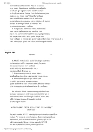 07/11/2020 Mude seu cérebro, mude sua vida
https://translate.googleusercontent.com/translate_f 412/461
habilidade e conhecimento. Não dê excessivo
peso para a faculdade de medicina ou graduação
escola em que o profissional atendeu o exclu-
avaliação de outros fatores. Eu trabalhei com alguns
médicos que foram para Yale e Harvard que
não tinha ideia de como tratar os pacientes
apropriadamente, enquanto outros médicos de menos
escolas de prestígio foram excelentes, por-
pensamento protetor e carinho.
5. Marque uma entrevista com o profissional
para ver se você quer ou não trabalhar com
ele ou ela. Geralmente você tem que pagar por seu ou
seu tempo, mas vale a pena gastar tempo para
para conhecer as pessoas em quem você confiará para obter ajuda. E se
você sente que o ajuste não é bom, continue procurando.
Página 595
SOCORRO! 575
6. Muitos profissionais escrevem artigos ou livros
ou falar em reuniões ou grupos locais. Se possi-
ler seus escritos ou ouvi-los falar
sentir o tipo de pessoa que eles são e
sua capacidade de ajudá-lo.
7. Procure uma pessoa de mente aberta,
atualizado e disposto a experimentar coisas novas.
8. Procure uma pessoa que o trata com
respeito, quem ouve suas perguntas, e
quem responde às suas necessidades. Procure um rela-
relacionamento que é colaborativo e de confiança.
Eu sei que é difícil encontrar um profissional que
atende a todos esses critérios e quem também tem o
treinamento certo em fisiologia cerebral, mas é pos-
sible. Seja persistente. O cuidador certo é
essencial para a cura.
COMO POSSO DIZER SE PRECISO DE UM SPECT
ESTUDE?
Eu peço estudos SPECT apenas para estudos muito específicos
razões. Por causa de nosso banco de dados muito grande, eu
na verdade, solicite menos estudos agora do que eu fiz
vários anos atrás. Nosso extenso trabalho SPECT
me deu experiência clínica para diagnosticar
 