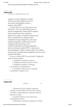07/11/2020 Mude seu cérebro, mude sua vida
https://translate.googleusercontent.com/translate_f 413/461
nariz mais prontamente padrões cerebrais que são
Página 596
576 MUDE SEU CÉREBRO, MUDE SUA VIDA
responsivo a certos tratamentos. eu tenho
incluiu muitos desses padrões neste livro.
Aqui estão várias perguntas comuns e
respostas sobre SPECT.
O estudo SPECT me dará uma visão precisa
diagnóstico? Não. Um estudo SPECT por si só
não dar um diagnóstico. Estudos SPECT ajudam a
clínico entende mais sobre o específico
função do seu cérebro. O cérebro de cada pessoa é
único, o que pode levar a respostas únicas
à medicina ou terapia. Diagnósticos sobre spec-
condições específicas são feitas através de um
combinação de história clínica, inter-
visualizar, informações de famílias, diagnóstico
listas de verificação, estudos SPECT e outros neuro-
testes psicológicos. Nenhum estudo sozinho é um “médico
em uma caixa ”que pode fornecer diagnósticos precisos sobre
pacientes individuais.
Por que os estudos SPECT são solicitados? Alguns dos
motivos comuns incluem:
1. Avaliação da atividade convulsiva
2. Avaliação da doença vascular cerebral
3. Avaliação da demência e distinção
entre demência e pseudodemência
4. Avaliando os efeitos de leve, moderado,
e traumatismo craniano severo
Página 597
SOCORRO! 577
5. Suspeita de cérebro orgânico subjacente
condição, como atividade convulsiva que contribui
a distúrbios comportamentais, trauma pré-natal ou
exposição a toxinas
6. Avaliando atípico ou sem resposta ag-
comportamento gressivo
7. Determinar a extensão da deficiência cerebral
 