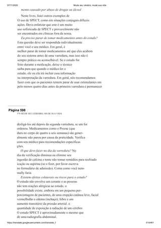 07/11/2020 Mude seu cérebro, mude sua vida
https://translate.googleusercontent.com/translate_f 414/461
mento causado por abuso de drogas ou álcool
Neste livro, listei outros exemplos de
O uso de SPECT, como em situações conjugais difíceis
ações. Devo enfatizar que este é um muito
uso sofisticado de SPECT e provavelmente não
ser encontrados em clínicas fora da nossa.
Eu preciso parar de tomar medicamentos antes do estudo?
Esta questão deve ser respondida individualmente
entre você e seu médico. Em geral, é
melhor parar de tomar medicamentos até que eles acabem
do seu sistema antes de uma varredura, mas isso não é
sempre prático ou aconselhável. Se o estudo for
feito durante a medicação, deixe o técnico
saiba para que quando o médico ler o
estudo, ele ou ela irá incluir essa informação
na interpretação da varredura. Em geral, nós recomendamos
fazer com que os pacientes tentem parar de usar estimulantes em
pelo menos quatro dias antes da primeira varredura e permanecer
Página 598
578 MUDE SEU CÉREBRO, MUDE SUA VIDA
desligá-los até depois da segunda varredura, se um for
ordenou. Medicamentos como o Prozac (que
dura no corpo de quatro a seis semanas) são gener-
almente não parou por causa da praticidade. Verifica
com seu médico para recomendações específicas
ções.
O que devo fazer no dia da varredura? No
dia da verificação diminua ou elimine seu
ingestão de cafeína e tente não tomar remédios para resfriado
icação ou aspirina (se o fizer, por favor escreva
no formulário de admissão). Coma como você nem-
mally faria.
Existem efeitos colaterais ou riscos para o estudo?
O estudo não envolve um corante e as pessoas
não tem reações alérgicas ao estudo. o
possibilidade existe, embora em um pequeno per-
porcentagem de pacientes, de uma erupção cutânea leve, facial
vermelhidão e edema (inchaço), febre e um
aumento transitório da pressão arterial. o
quantidade de exposição à radiação de um cérebro
O estudo SPECT é aproximadamente o mesmo que
de uma radiografia abdominal.
 