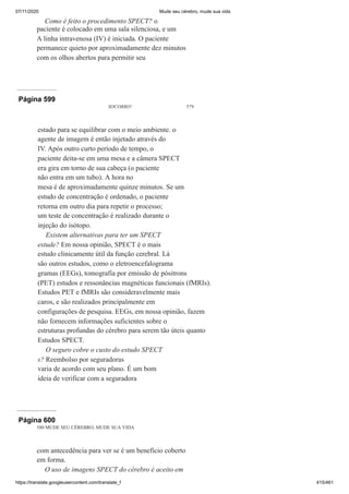 07/11/2020 Mude seu cérebro, mude sua vida
https://translate.googleusercontent.com/translate_f 415/461
Como é feito o procedimento SPECT? o
paciente é colocado em uma sala silenciosa, e um
A linha intravenosa (IV) é iniciada. O paciente
permanece quieto por aproximadamente dez minutos
com os olhos abertos para permitir seu
Página 599
SOCORRO! 579
estado para se equilibrar com o meio ambiente. o
agente de imagem é então injetado através do
IV. Após outro curto período de tempo, o
paciente deita-se em uma mesa e a câmera SPECT
era gira em torno de sua cabeça (o paciente
não entra em um tubo). A hora no
mesa é de aproximadamente quinze minutos. Se um
estudo de concentração é ordenado, o paciente
retorna em outro dia para repetir o processo;
um teste de concentração é realizado durante o
injeção do isótopo.
Existem alternativas para ter um SPECT
estude? Em nossa opinião, SPECT é o mais
estudo clinicamente útil da função cerebral. Lá
são outros estudos, como o eletroencefalograma
gramas (EEGs), tomografia por emissão de pósitrons
(PET) estudos e ressonâncias magnéticas funcionais (fMRIs).
Estudos PET e fMRIs são consideravelmente mais
caros, e são realizados principalmente em
configurações de pesquisa. EEGs, em nossa opinião, fazem
não fornecem informações suficientes sobre o
estruturas profundas do cérebro para serem tão úteis quanto
Estudos SPECT.
O seguro cobre o custo do estudo SPECT
s? Reembolso por seguradoras
varia de acordo com seu plano. É um bom
ideia de verificar com a seguradora
Página 600
580 MUDE SEU CÉREBRO, MUDE SUA VIDA
com antecedência para ver se é um benefício coberto
em forma.
O uso de imagens SPECT do cérebro é aceito em
 