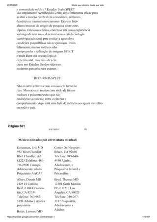 07/11/2020 Mude seu cérebro, mude sua vida
https://translate.googleusercontent.com/translate_f 416/461
a comunidade médica? Estudos Brain SPECT
são amplamente reconhecidos como uma ferramenta eficaz para
avaliar a função cerebral em convulsões, derrames,
demência e traumatismo craniano. Existem liter-
aliam centenas de artigos de pesquisa sobre estes
tópicos. Em nossa clínica, com base em nossa experiência
ao longo de oito anos, desenvolvemos esta tecnologia
tecnologia adicional para avaliar a agressão e
condições psiquiátricas não responsivas. Infor-
felizmente, muitos médicos não
compreender a aplicação de imagens SPECT
e pode dizer que a tecnologia é
experimental, mas mais de cem
cians nos Estados Unidos referiram
pacientes para nós para exames.
RECURSOS SPECT
Não existem centros como o nosso em torno do
país. Mas existem muitos com visão de futuro
médicos e psicoterapeutas que não
estabelecer a conexão entre o cérebro e
comportamento. Aqui está uma lista de médicos aos quais me refiro
em todo o país.
Página 601
SOCORRO! 581
Greenman, Eric MD
932 West Chandler
Blvd Chandler, AZ
85225 Telefone: 480-
786-9000 Criança,
Adolescente, adulto
Psiquiatria-AACAP
Alters, Dennis MD
2125 El Camino
Real, # 104 Oceanos-
ide, CA 92054
Telefone: 760-967-
5898 Adulto e criança
psiquiatria
Baker, Leonard MD
Center Dr. Newport
Beach, CA 92660
Telefone: 949-640-
4440 Adulto,
Adolescente, e
Psiquiatria Infantil e
Psicanálise
Brod, Thomas MD
12304 Santa Monica
Blvd, # 210 Los
Angeles, CA 90025
Telefone: 310-207-
3337 Psiquiatria,
Adolescentes e
Adultos
Médicos (listados por abreviatura estadual)
 