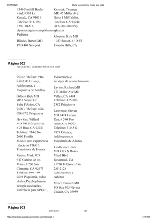 07/11/2020 Mude seu cérebro, mude sua vida
https://translate.googleusercontent.com/translate_f 417/461
1346 Foothill Boule-
vard, # 301 La
Canadá, CA 91011
Telefone: 818-790-
1587 TDAH,
Aprendizagem comportamental
Pediatria
Blinder, Barton MD,
PhD 400 Newport
Cermak, Timmen
MD 45 Miller Ave,
Suíte 1 Mill Valley,
Telefone CA 94941:
415-346-4460 Psy-
quiatria
Clopton, Kirk MD
1037 Sunset, # 100 El
Dorado Hills, CA
Página 602
582 MUDE SEU CÉREBRO, MUDE SUA VIDA
95762 Telefone: 916-
939-2343 Criança,
Adolescente, e
Psiquiatria de Adultos
Gilbert, Rick MD
9051 Soquel Dr,
Suíte F Aptos, CA
95003 Telefone: 408-
688-6712 Psiquiatria
Hawkins, Willard
MD 745 S Brea Blvd,
# 23 Brea, CA 92921
Telefone: 714-256-
2660 Família
Médico com experiência
riência no TDAH,
Transtornos de Humor
Kosins, Mark MD
647 Camino de los
Mares, # 200 San
Clemente, CA 92673
Telefone: 949-489-
9898 Psiquiatria, todos
idades; Psychopharma-
cologia, avaliações,
Referência para SPECT,
Psicoterapia e
serviços de aconselhamento
Lavine, Richard MD
271 Miller Ave Mill
Valley, CA 94941
Telefone: 415-383-
2882 Psiquiatria
Lawrence, Steven
MD 3424 Carson
Rua, # 580 Tor-
rance, CA 90503
Telefone: 310-542-
7878 Criança,
Adolescente, e
Psiquiatria de Adultos
Lindheimer, Jack
MD 4519 N Rose-
Mead Blvd
Rosemead, CA
91770 Telefone: 626-
285-2128
Adolescentes e
Adultos
Miller, Emmett MD
PO Box 803 Nevada
Cidade, CA 95959
Página 603
SOCORRO! 583
 