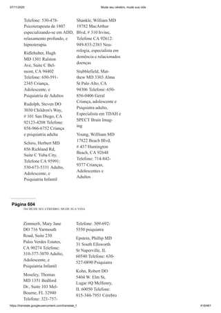 07/11/2020 Mude seu cérebro, mude sua vida
https://translate.googleusercontent.com/translate_f 418/461
Telefone: 530-478-
Psicoterapeuta de 1807
especializando-se em ADD,
relaxamento profundo, e
hipnoterapia.
Ridlehuber, Hugh
MD 1301 Ralston
Ave, Suite C Bel-
mont, CA 94402
Telefone: 650-591-
2345 Criança,
Adolescente, e
Psiquiatria de Adultos
Rudolph, Steven DO
3030 Children's Way,
# 101 San Diego, CA
92123-4208 Telefone:
858-966-6752 Criança
e psiquiatria adulta
Schiro, Herbert MD
856 Richland Rd,
Suite C Yuba City,
Telefone CA 95991:
530-673-5331 Adulto,
Adolescente, e
Psiquiatria Infantil
Shankle, William MD
19782 MacArthur
Blvd, # 310 Irvine,
Telefone CA 92612:
949-833-2383 Neu-
rologia, especialista em
demência e relacionados
doenças
Stubblefield, Mat-
thew MD 3303 Alma
St Palo Alto, CA
94306 Telefone: 650-
856-0406 Geral
Criança, adolescente e
Psiquiatra adulto,
Especialista em TDAH e
SPECT Brain Imag-
ing
Young, Willliam MD
17822 Beach Blvd,
# 437 Huntington
Beach, CA 92648
Telefone: 714-842-
9377 Crianças,
Adolescentes e
Adultos
Página 604
584 MUDE SEU CÉREBRO, MUDE SUA VIDA
Zimmerli, Mary Jane
DO 716 Yarmouth
Road, Suite 230
Palos Verdes Estates,
CA 90274 Telefone:
310-377-3070 Adulto,
Adolescente, e
Psiquiatria Infantil
Moseley, Thomas
MD 1351 Bedford
Dr., Suite 103 Mel-
Bourne, FL 32940
Telefone: 321-757-
Telefone: 309-692-
5550 psiquiatra
Epstein, Phillip MD
31 South Ellsworth
St Naperville, IL
60540 Telefone: 630-
527-0890 Psiquiatra
Kohn, Robert DO
5404 W. Elm St,
Lugar #Q McHenry,
IL 60050 Telefone:
815-344-7951 Cérebro
 