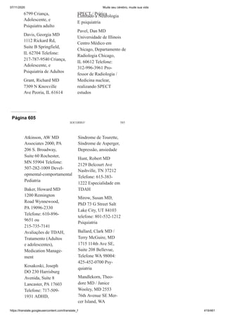 07/11/2020 Mude seu cérebro, mude sua vida
https://translate.googleusercontent.com/translate_f 419/461
6799 Criança,
Adolescente, e
Psiquiatra adulto
Davis, Georgia MD
1112 Rickard Rd,
Suite B Springfield,
IL 62704 Telefone:
217-787-9540 Criança,
Adolescente, e
Psiquiatria de Adultos
Grant, Richard MD
7309 N Knoxville
Ave Peoria, IL 61614
SPECT / Prática
Limitado a Neurologia
E psiquiatria
Pavel, Dan MD
Universidade de Illinois
Centro Médico em
Chicago, Departamento de
Radiologia Chicago,
IL 60612 Telefone:
312-996-3961 Pro-
fessor de Radiologia /
Medicina nuclear,
realizando SPECT
estudos
Página 605
SOCORRO! 585
Atkinson, AW MD
Associates 2000, PA
206 S. Broadway,
Suite 60 Rochester,
MN 55904 Telefone:
507-282-1009 Devel-
opmental-comportamental
Pediatria
Baker, Howard MD
1200 Remington
Road Wynnewood,
PA 19096-2330
Telefone: 610-896-
9651 ou
215-735-7141
Avaliações de TDAH,
Tratamento (Adultos
e adolescentes),
Medication Manage-
ment
Kosakoski, Joseph
DO 230 Harrisburg
Avenida, Suíte 8
Lancaster, PA 17603
Telefone: 717-509-
1931 ADHD,
Síndrome de Tourette,
Síndrome de Asperger,
Depressão, ansiedade
Hunt, Robert MD
2129 Belcourt Ave
Nashville, TN 37212
Telefone: 615-383-
1222 Especialidade em
TDAH
Mirow, Susan MD,
PhD 73 G Street Salt
Lake City, UT 84103
telefone: 801-532-1212
Psiquiatria
Ballard, Clark MD /
Terry McGuire, MD
1715 114th Ave SE,
Suite 208 Bellevue,
Telefone WA 98004:
425-452-0700 Psy-
quiatria
Mandlekorn, Theo-
dore MD / Janice
Wooley, MD 2553
76th Avenue SE Mer-
cer Island, WA
 