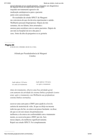 07/11/2020 Mude seu cérebro, mude sua vida
https://translate.googleusercontent.com/translate_f 42/461
possivelmente novos medicamentos, enquanto um diagnóstico
de alguma forma de depressão levaria a pré-
traçando um tratamento agressivo de
medicação antidepressiva para o paciente
junto com a psicoterapia.
Os resultados do estudo SPECT de Margaret
me convenceu de que ela deveria experimentar o antide-
Wellbutrin pressant (bupropiona). Depois de três
semanas, ela era falante, bem arrumada e
ansioso para socializar com os outros pacientes. Depois de
um mês no hospital ela teve alta para ir
casa. Antes da alta ela perguntou se eu gostaria
Página 64
44 MUDE SEU CÉREBRO, MUDE SUA VIDA
escrever uma carta para o DMV para ajudá-la a levá-la
carteira de motorista de volta. Já que eu dirijo na mesma
rodovias que ela faz, eu estava um pouco hesitante. eu disse
ela que se em seis meses ela permanecesse
melhorou e ela estava em conformidade com o tratamento
mento, eu escreveria para o DMV por ela. Seis
meses depois, ela melhorou significativamente.
Repeti seu estudo SPECT. Foi completamente
Afetada por Pseudodemência de Margaret
Cérebro
Lado inferior 3-D ativo
ver antes do tratamento
Lado inferior 3-D ativo
ver após o tratamento
Antes do tratamento, observe uma boa atividade geral,
com aumento da atividade do sistema límbico profundo (centro
seta); após o tratamento com Wellbutrin nas profundezas
sistema límbico normaliza.
 