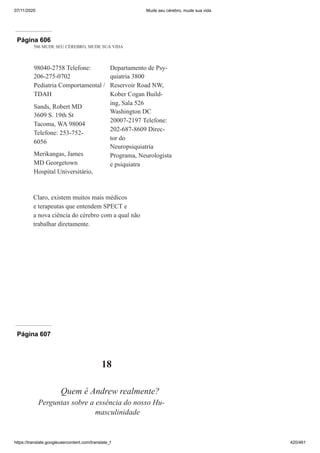 07/11/2020 Mude seu cérebro, mude sua vida
https://translate.googleusercontent.com/translate_f 420/461
Página 606
586 MUDE SEU CÉREBRO, MUDE SUA VIDA
98040-2758 Telefone:
206-275-0702
Pediatria Comportamental /
TDAH
Sands, Robert MD
3609 S. 19th St
Tacoma, WA 98004
Telefone: 253-752-
6056
Merikangas, James
MD Georgetown
Hospital Universitário,
Departamento de Psy-
quiatria 3800
Reservoir Road NW,
Kober Cogan Build-
ing, Sala 526
Washington DC
20007-2197 Telefone:
202-687-8609 Direc-
tor do
Neuropsiquiatria
Programa, Neurologista
e psiquiatra
Claro, existem muitos mais médicos
e terapeutas que entendem SPECT e
a nova ciência do cérebro com a qual não
trabalhar diretamente.
Página 607
18
Quem é Andrew realmente?
Perguntas sobre a essência do nosso Hu-
masculinidade
 