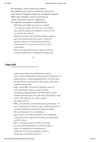 07/11/2020 Mude seu cérebro, mude sua vida
https://translate.googleusercontent.com/translate_f 421/461
587
Na introdução, contei a história de Andrew,
meu sobrinho que se tornou violento por causa de um
cisto cerebral ocupando o espaço em sua têmpera esquerda
lóbulo poral. Quando o cisto foi removido, ele
voltou a ser gentil, atencioso e inquisitivo.
Nos capítulos subsequentes, também discuti:
Michelle, uma mulher que atacou o marido
com uma faca vários dias antes de seu período e
que, quando tratada com Depakote, tornou-se ela
eu normal, não violento .
Samuel, um menino de dez anos de idade, negativo
que estava fracassando na escola e isolado de
amigos e quem, em 10 miligramas de Prozac
diariamente, teve sucesso na escola, em casa e
com amigos .
Rusty, um homem que foi preso quatro vezes por
assalto e falhou cinco tratamento de drogas pro-
•
•
•
Página 608
588 MUDE SEU CÉREBRO, MUDE SUA VIDA
gramas para abuso de metanfetamina e quem,
uma vez que seu distúrbio do lobo temporal subjacente era
diagnosticada e tratada adequadamente, tem sido capaz
para permanecer pessoalmente mais eficaz, bem como
trabalho remunerado .
Sally, uma mulher internada no hospital como sui
cidal, deprimido e ansioso e quem, quando
devidamente diagnosticado com ADD adulto e efeito
tratada de forma eficaz, me senti menos deprimida e mais
cused, e foi capaz de ser a mãe e esposa
ela sempre quis ser .
Willie, um estudante universitário que experimentou “mi-
nem ”ferimentos na cabeça em dois acidentes de carro e
cuja personalidade inteira posteriormente mudou.
Ele se tornou agressivo e deprimido, e
quase matou seu colega de quarto. Com o adequado
tratamento ele foi capaz de retornar ao seu engraçado,
eu feliz e eficaz .
Rob, "o corretor da raiva do Vale" que tinha
graves problemas familiares e ideias suicidas e
ações. No antidepressivo antiobsessivo
Anafranil, ele se tornou agradável, eficaz e
alguém que sua família queria ter .
•
•
•
 