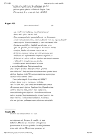 07/11/2020 Mude seu cérebro, mude sua vida
https://translate.googleusercontent.com/translate_f 422/461
Linda, uma mulher que foi estuprada em dois
ocasiões e quem sofria de ansiedade, de-
pressão, preocupação e abuso de drogas. Com
Psicoterapia de erva-de-são-joão e EMDR,
•
Página 609
Quem é Andrew realmente? 589
seu cérebro normalizou e ela foi capaz de ser
muito mais eficaz em sua vida .
John, um empreiteiro aposentado, que era fisicamente
abusivo emocionalmente e emocionalmente com sua esposa durante
a maior parte de seu casamento, e emocionalmente abu-
Sive para seus filhos. Na idade de setenta e nove,
após um episódio psicótico seguido de coração aberto
cirurgia, foi descoberto que ele teve um se-
ferimento grave na cabeça aos vinte anos que teve
danificou sua região frontal-temporal esquerda. o
ferimento na cabeça pode ter mudado seu comportamento
e afetou três gerações de sua família .
Essas histórias e muitas outras no livro
e na minha prática me fizeram questionar
ção a própria essência de quem somos. Quem é
nós realmente? Somos realmente quem somos quando nosso
cérebro funciona certo? Ou somos realmente quem somos
quando nosso cérebro falha?
Eu acredito, depois de ver cinco mil SPECT
estudos (junto com os pacientes e histórias
que vão com eles), que somos realmente quem somos
são quando nosso cérebro funciona bem. Quando nosso
cérebro funciona bem, somos mais atenciosos,
mais orientado para objetivos e mais interessado em
outras pessoas. Somos mais gentis, nossos humores são
mais estáveis, e somos mais tolerantes. Ansiedade
não nos governa, embora tenhamos bastante ansiedade
•
Página 610
590 MUDE SEU CÉREBRO, MUDE SUA VIDA
eu tenho que sair da cama de manhã e ir para
trabalhos. Mesmo que possamos ter negativos
pensamentos de vez em quando, eles não governam
nossa vida interna. Mesmo que possamos ter
 