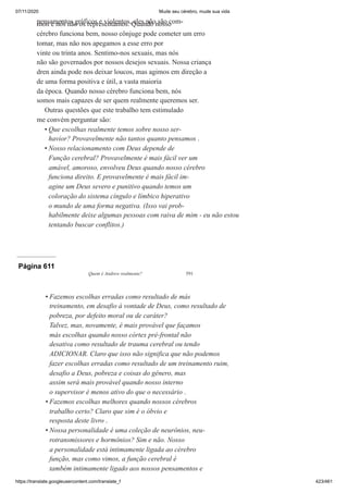 07/11/2020 Mude seu cérebro, mude sua vida
https://translate.googleusercontent.com/translate_f 423/461
pensamentos gráficos e violentos, eles não são com-
mon e nós não os representamos. Quando nosso
cérebro funciona bem, nosso cônjuge pode cometer um erro
tomar, mas não nos apegamos a esse erro por
vinte ou trinta anos. Sentimo-nos sexuais, mas nós
não são governados por nossos desejos sexuais. Nossa criança
dren ainda pode nos deixar loucos, mas agimos em direção a
de uma forma positiva e útil, a vasta maioria
da época. Quando nosso cérebro funciona bem, nós
somos mais capazes de ser quem realmente queremos ser.
Outras questões que este trabalho tem estimulado
me convém perguntar são:
Que escolhas realmente temos sobre nosso ser-
havior? Provavelmente não tantos quanto pensamos .
Nosso relacionamento com Deus depende de
Função cerebral? Provavelmente é mais fácil ver um
amável, amoroso, envolveu Deus quando nosso cérebro
funciona direito. E provavelmente é mais fácil im-
agine um Deus severo e punitivo quando temos um
coloração do sistema cíngulo e límbico hiperativo
o mundo de uma forma negativa. (Isso vai prob-
habilmente deixe algumas pessoas com raiva de mim - eu não estou
tentando buscar conflitos.)
•
•
Página 611
Quem é Andrew realmente? 591
Fazemos escolhas erradas como resultado de más
treinamento, em desafio à vontade de Deus, como resultado de
pobreza, por defeito moral ou de caráter?
Talvez, mas, novamente, é mais provável que façamos
más escolhas quando nosso córtex pré-frontal não
desativa como resultado de trauma cerebral ou tendo
ADICIONAR. Claro que isso não significa que não podemos
fazer escolhas erradas como resultado de um treinamento ruim,
desafio a Deus, pobreza e coisas do gênero, mas
assim será mais provável quando nosso interno
o supervisor é menos ativo do que o necessário .
Fazemos escolhas melhores quando nossos cérebros
trabalho certo? Claro que sim é o óbvio e
resposta deste livro .
Nossa personalidade é uma coleção de neurônios, neu-
rotransmissores e hormônios? Sim e não. Nosso
a personalidade está intimamente ligada ao cérebro
função, mas como vimos, a função cerebral é
também intimamente ligado aos nossos pensamentos e
•
•
•
 
