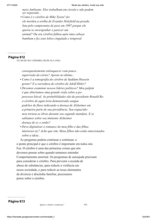 07/11/2020 Mude seu cérebro, mude sua vida
https://translate.googleusercontent.com/translate_f 424/461
meio Ambiente. Eles trabalham em círculo e não podem
ser separado .
Como é o cérebro de Mike Tyson? fez
ele mordeu a orelha de Evander Holyfield na pesada
luta pelo campeonato de peso em 1997 porque ele
queria se envergonhar e parecer um
animal? Ou seu cérebro falhou após uma cabeça
bumbum e fez seus lobos cingulado e temporal
•
Página 612
592 MUDE SEU CÉREBRO, MUDE SUA VIDA
consequentemente enlouquecer com pouco
supervisão do córtex? Aposto no último .
Como é a tomografia do cérebro de Saddam Hussein
gostar? E a varredura do cérebro de Adolf Hitler?
Devemos examinar nossos líderes políticos? Meu palpite
é que obteríamos uma grande visão sobre a po-
processo litical. As probabilidades são do presidente Ronald Re-
o cérebro de agan teria demonstrado sangue
padrões de fluxo indicando a doença de Alzheimer em
a primeira parte de sua presidência. Seu esquecido-
ness tornou-se óbvio durante seu segundo mandato. E se
sabíamos sobre seu iminente Alzheimer
doença de er, e então?
Devo digitalizar o romance do meu filho e das filhas
interesses tic? Acho que sim. Meus filhos não estão emocionados
sobre a ideia .
As perguntas podem continuar e continuar. o
o ponto principal é que o cérebro é importante em todos nós
Faz. O cérebro é uma das primeiras coisas que nós
devemos pensar sobre quando tentamos entender
Comportamento anormal. Os programas de autoajuda precisam
para considerar o cérebro. Para prevenir a recaída de
abuso de substâncias, para reduzir a violência em
nossa sociedade, e para reduzir as taxas alarmantes
de divórcio e discórdia familiar, precisamos
pense sobre o cérebro.
•
•
•
Página 613
Quem é Andrew realmente? 593
 