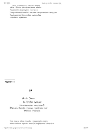 07/11/2020 Mude seu cérebro, mude sua vida
https://translate.googleusercontent.com/translate_f 425/461
Claro, o cérebro não funciona em um
vácuo - sempre precisamos pensar sobre o
fundamentos psicológicos e sociais de
comportamento também - mas todo comportamento começa no
funcionamento físico real do cérebro. Seu
o cérebro é importante.
Página 614
19
Brain Dos e
O cérebro não faz
Um resumo das maneiras de
Otimize a função cerebral e destrua o mal
Hábitos cerebrais
Com base na minha pesquisa e na de muitos outros
neurocientistas, aqui está uma lista de processos cerebrais e
 