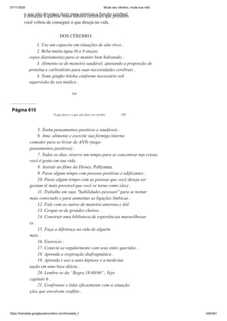 07/11/2020 Mude seu cérebro, mude sua vida
https://translate.googleusercontent.com/translate_f 426/461
594
o que não devemos fazer para otimizar a função cerebral
e começar a quebrar maus hábitos cerebrais que prendem
você voltou de conseguir o que deseja na vida.
DOS CÉREBRO:
1. Use um capacete em situações de alto risco .
2. Beba muita água (6 a 8 onças)
copos diariamente) para se manter bem hidratado .
3. Alimente-se de maneira saudável, ajustando a proporção de
proteína e carboidrato para suas necessidades cerebrais .
4. Tome gingko biloba conforme necessário sob
supervisão do seu médico .
Página 615
O que fazer e o que não fazer no cérebro 595
5. Tenha pensamentos positivos e saudáveis .
6. Ame, alimente e exercite sua formiga interna
comedor para se livrar de ANTs (nega-
pensamentos positivos) .
7. Todos os dias, reserve um tempo para se concentrar nas coisas
você é grato em sua vida .
8. Assistir ao filme da Disney, Pollyanna.
9. Passe algum tempo com pessoas positivas e edificantes .
10. Passe algum tempo com as pessoas que você deseja ser
gostam (é mais provável que você se torne como eles) .
11. Trabalhe em suas "habilidades pessoais" para se tornar
mais conectado e para aumentar as ligações límbicas .
12. Fale com os outros de maneira amorosa e útil .
13. Cerque-se de grandes cheiros .
14. Construir uma biblioteca de experiências maravilhosas
es .
15. Faça a diferença na vida de alguém
mais .
16. Exercício .
17. Conecte-se regularmente com seus entes queridos .
18. Aprenda a respiração diafragmática .
19. Aprenda e use a auto-hipnose e a medicina
tação em uma base diária .
20. Lembre-se da “Regra 18/40/60”; Vejo
capítulo 6 .
21. Confrontar e lidar eficazmente com a situação
ções que envolvem conflito .
 