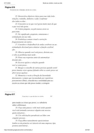 07/11/2020 Mude seu cérebro, mude sua vida
https://translate.googleusercontent.com/translate_f 427/461
Página 616
596 MUDE SEU CÉREBRO, MUDE SUA VIDA
22. Desenvolva objetivos claros para sua vida (rela-
relações, trabalho, dinheiro e self) e reafirmar
eles todos os dias .
23. Concentre-se no que você gosta muito mais do que
o que você não gosta .
24. Colete pinguins, ou pelo menos envie-os
para mim .
25. Ter significado, propósito, entusiasmo e
estimulação em sua vida .
26. Estabeleça contato visual e sorria fre-
frequentemente em outros .
27. Considere o biofeedback de ondas cerebrais ou au-
estimulação diovisual para otimizar a função cerebral
ção .
28. Observe quando você está preso, distraia seu-
e volte ao problema mais tarde .
29. Pense nas respostas antes de automatizar
dizendo não .
30. Escreva opções e soluções quando
você se sente preso .
31. Busque o conselho de outras pessoas quando sentir
preso (muitas vezes apenas falando sobre se sentir preso vai
abrir novas opções) .
32. Memorize e recite a Oração da Serenidade
diariamente e sempre que incomodado por repetitivas
pensamentos (Deus, conceda-me a serenidade para ac-
exceto as coisas que não posso mudar, a coragem
Página 617
O que fazer e o que não fazer no cérebro 597
para mudar as coisas que posso, e a sabedoria
saber a diferença).
33. Faça uma pausa e volte mais tarde quando
você está tentando convencer alguém sem sucesso
quem está preso .
34. Use solicitações paradoxais ao lidar com
cingular pessoas .
35. Faça filhos naturalmente oposicionistas
lembre-se da primeira vez (através de uma empresa, tipo,
postura autoritária) .
 
