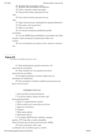07/11/2020 Mude seu cérebro, mude sua vida
https://translate.googleusercontent.com/translate_f 428/461
36. Aprenda algo novo todos os dias .
37. Aprimore suas habilidades de memória .
38. Cante e murmure sempre que puder .
39. Faça da bela música uma parte de sua
vida .
40. Faça cheiros bonitos uma parte de seu
vida .
41. Toque outras pessoas com frequência (apropriadamente) .
42. Faça amor com seu parceiro .
43. Mova-se em ritmos .
44. Use um psicoterapeuta qualificado quando
necessário .
45. Use um EMDR (dessensibilidade ao movimento dos olhos
tização e reprocessamento) terapeuta para lidar com
trauma .
46. Leve os ferimentos na cabeça a sério, mesmo os menores
uns .
Página 618
598 MUDE SEU CÉREBRO, MUDE SUA VIDA
47. Tome medicamentos quando necessário, sob
supervisão do seu médico .
48. Tome remédios de ervas quando necessário,
supervisão do seu médico .
49. Considere problemas cerebrais subjacentes em
abusadores de substâncias .
50. Faça avaliações cerebrais completas para pessoas que
fazer coisas terríveis .
CÉREBRO NÃO FAZ
1. Isole um bebê em desenvolvimento .
2. Use álcool, tabaco, drogas ou muito café
feine quando grávida .
3. Ignore o comportamento errático .
4. Deite-se pela casa e nunca faça exercícios .
5. Ignore as concussões .
6. Fumaça .
7. Beba muita cafeína .
8. Beba muito álcool .
9. Use drogas (SEM heroína, inalantes, mingaus
quartos, PCP, maconha, cocaína, metanfeta-
minas [a menos que em doses prescritas para ADD]) .
10. Coma sem pensar sobre o que
os alimentos são os melhores para o cérebro .
 