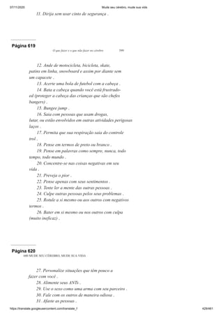 07/11/2020 Mude seu cérebro, mude sua vida
https://translate.googleusercontent.com/translate_f 429/461
11. Dirija sem usar cinto de segurança .
Página 619
O que fazer e o que não fazer no cérebro 599
12. Ande de motocicleta, bicicleta, skate,
patins em linha, snowboard e assim por diante sem
um capacete .
13. Acerte uma bola de futebol com a cabeça .
14. Bata a cabeça quando você está frustrado-
ed (proteger a cabeça das crianças que são chefes
bangers) .
15. Bungee jump .
16. Saia com pessoas que usam drogas,
lutar, ou estão envolvidos em outras atividades perigosas
laços .
17. Permita que sua respiração saia do controle
trol .
18. Pense em termos de preto ou branco .
19. Pense em palavras como sempre, nunca, todo
tempo, todo mundo .
20. Concentre-se nas coisas negativas em seu
vida .
21. Preveja o pior .
22. Pense apenas com seus sentimentos .
23. Tente ler a mente das outras pessoas .
24. Culpe outras pessoas pelos seus problemas .
25. Rotule a si mesmo ou aos outros com negativos
termos .
26. Bater em si mesmo ou nos outros com culpa
(muito ineficaz) .
Página 620
600 MUDE SEU CÉREBRO, MUDE SUA VIDA
27. Personalize situações que têm pouco a
fazer com você .
28. Alimente seus ANTs .
29. Use o sexo como uma arma com seu parceiro .
30. Fale com os outros de maneira odiosa .
31. Afaste as pessoas .
 