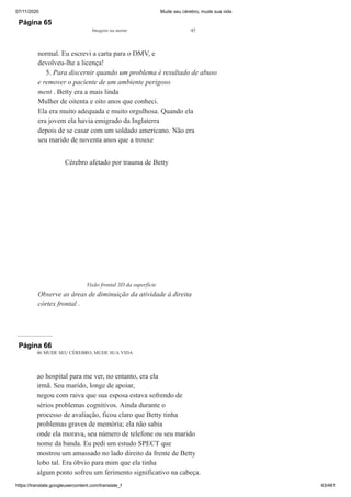 07/11/2020 Mude seu cérebro, mude sua vida
https://translate.googleusercontent.com/translate_f 43/461
Página 65
Imagens na mente 45
normal. Eu escrevi a carta para o DMV, e
devolveu-lhe a licença!
5. Para discernir quando um problema é resultado de abuso
e remover o paciente de um ambiente perigoso
ment . Betty era a mais linda
Mulher de oitenta e oito anos que conheci.
Ela era muito adequada e muito orgulhosa. Quando ela
era jovem ela havia emigrado da Inglaterra
depois de se casar com um soldado americano. Não era
seu marido de noventa anos que a trouxe
Cérebro afetado por trauma de Betty
Visão frontal 3D da superfície
Observe as áreas de diminuição da atividade à direita
córtex frontal .
Página 66
46 MUDE SEU CÉREBRO, MUDE SUA VIDA
ao hospital para me ver, no entanto, era ela
irmã. Seu marido, longe de apoiar,
negou com raiva que sua esposa estava sofrendo de
sérios problemas cognitivos. Ainda durante o
processo de avaliação, ficou claro que Betty tinha
problemas graves de memória; ela não sabia
onde ela morava, seu número de telefone ou seu marido
nome da banda. Eu pedi um estudo SPECT que
mostrou um amassado no lado direito da frente de Betty
lobo tal. Era óbvio para mim que ela tinha
algum ponto sofreu um ferimento significativo na cabeça.
 