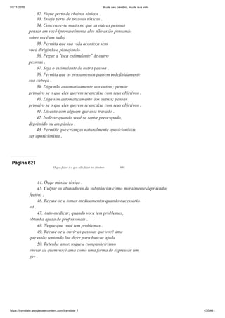 07/11/2020 Mude seu cérebro, mude sua vida
https://translate.googleusercontent.com/translate_f 430/461
32. Fique perto de cheiros tóxicos .
33. Esteja perto de pessoas tóxicas .
34. Concentre-se muito no que as outras pessoas
pensar em você (provavelmente eles não estão pensando
sobre você em tudo) .
35. Permita que sua vida aconteça sem
você dirigindo e planejando .
36. Pegue a "isca estimulante" de outro
pessoas .
37. Seja o estimulante de outra pessoa .
38. Permita que os pensamentos passem indefinidamente
sua cabeça .
39. Diga não automaticamente aos outros; pensar
primeiro se o que eles querem se encaixa com seus objetivos .
40. Diga sim automaticamente aos outros; pensar
primeiro se o que eles querem se encaixa com seus objetivos .
41. Discuta com alguém que está travado .
42. Isole-se quando você se sentir preocupado,
deprimido ou em pânico .
43. Permitir que crianças naturalmente oposicionistas
ser oposicionista .
Página 621
O que fazer e o que não fazer no cérebro 601
44. Ouça música tóxica .
45. Culpar os abusadores de substâncias como moralmente depravados
fectivo .
46. Recuse-se a tomar medicamentos quando necessário-
ed .
47. Auto-medicar; quando voce tem problemas,
obtenha ajuda de profissionais .
48. Negue que você tem problemas .
49. Recuse-se a ouvir as pessoas que você ama
que estão tentando lhe dizer para buscar ajuda .
50. Retenha amor, toque e companheirismo
enviar de quem você ama como uma forma de expressar um
ger .
 