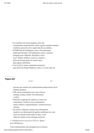 07/11/2020 Mude seu cérebro, mude sua vida
https://translate.googleusercontent.com/translate_f 432/461
Ao contrário da crença popular, estes são
considerados medicamentos muito seguros quando tomados
conforme prescrito sob a supervisão de um médico.
O PDR lista 60 miligramas como o dos principais
idade para Ritalina e 40 miligramas como o máximo
dosagem para Adderall, Dexedrina e Des-
oxyn. Muitos médicos, como eu, sentem o
faixa de eficácia pode ser muito maior
para alguns indivíduos.
Com Cylert é muito importante monitorar
para testes de função hepática, como 2 a 3 por cento de
•
•
•
Página 625
Apêndice 605
pessoas que tomam este medicamento podem desenvolver
hepatite química.
Não tome estimulantes com sucos cítricos
(laranja, toranja, limão). Eles diminuem
o efeito.
Diminua a ingestão de cafeína ao tomar um
estimulante. Cafeína e esses estimulantes
juntos tendem a superestimular o sistema nervoso
sistema.
Os efeitos colaterais comuns dos estimulantes
tendem a ser diminuição do apetite, problemas de sono
lems (se tomado muito tarde no dia), e tran-
dores de cabeça ou de estômago sensíveis.
2. Antidepressivos tricíclicos (TCAs) e Bupro-
píon (Wellbutrin)
Esses medicamentos são antidepressivos eficazes
•
•
•
 