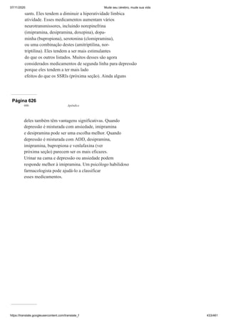 07/11/2020 Mude seu cérebro, mude sua vida
https://translate.googleusercontent.com/translate_f 433/461
sants. Eles tendem a diminuir a hiperatividade límbica
atividade. Esses medicamentos aumentam vários
neurotransmissores, incluindo norepinefrina
(imipramina, desipramina, doxepina), dopa-
minha (bupropiona), serotonina (clomipramina),
ou uma combinação destes (amitriptilina, nor-
triptilina). Eles tendem a ser mais estimulantes
do que os outros listados. Muitos desses são agora
considerados medicamentos de segunda linha para depressão
porque eles tendem a ter mais lado
efeitos do que os SSRIs (próxima seção). Ainda alguns
Página 626
606 Apêndice
deles também têm vantagens significativas. Quando
depressão é misturada com ansiedade, imipramina
e desipramina pode ser uma escolha melhor. Quando
depressão é misturada com ADD, desipramina,
imipramina, bupropiona e venlafaxina (ver
próxima seção) parecem ser os mais eficazes.
Urinar na cama e depressão ou ansiedade podem
responde melhor à imipramina. Um psicólogo habilidoso
farmacologista pode ajudá-lo a classificar
esses medicamentos.
 
