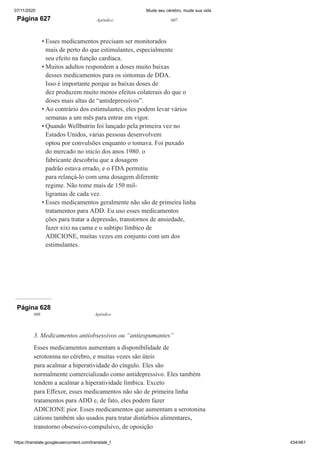 07/11/2020 Mude seu cérebro, mude sua vida
https://translate.googleusercontent.com/translate_f 434/461
Página 627 Apêndice 607
Esses medicamentos precisam ser monitorados
mais de perto do que estimulantes, especialmente
seu efeito na função cardíaca.
Muitos adultos respondem a doses muito baixas
desses medicamentos para os sintomas de DDA.
Isso é importante porque as baixas doses de
dez produzem muito menos efeitos colaterais do que o
doses mais altas de “antidepressivos”.
Ao contrário dos estimulantes, eles podem levar vários
semanas a um mês para entrar em vigor.
Quando Wellbutrin foi lançado pela primeira vez no
Estados Unidos, várias pessoas desenvolvem
optou por convulsões enquanto o tomava. Foi puxado
do mercado no início dos anos 1980. o
fabricante descobriu que a dosagem
padrão estava errado, e o FDA permitiu
para relançá-lo com uma dosagem diferente
regime. Não tome mais de 150 mil-
ligramas de cada vez.
Esses medicamentos geralmente não são de primeira linha
tratamentos para ADD. Eu uso esses medicamentos
ções para tratar a depressão, transtornos de ansiedade,
fazer xixi na cama e o subtipo límbico de
ADICIONE, muitas vezes em conjunto com um dos
estimulantes.
•
•
•
•
•
Página 628
608 Apêndice
3. Medicamentos antiobsessivos ou “antiespumantes”
Esses medicamentos aumentam a disponibilidade de
serotonina no cérebro, e muitas vezes são úteis
para acalmar a hiperatividade do cíngulo. Eles são
normalmente comercializado como antidepressivo. Eles também
tendem a acalmar a hiperatividade límbica. Exceto
para Effexor, esses medicamentos não são de primeira linha
tratamentos para ADD e, de fato, eles podem fazer
ADICIONE pior. Esses medicamentos que aumentam a serotonina
cátions também são usados para tratar distúrbios alimentares,
transtorno obsessivo-compulsivo, de oposição
 