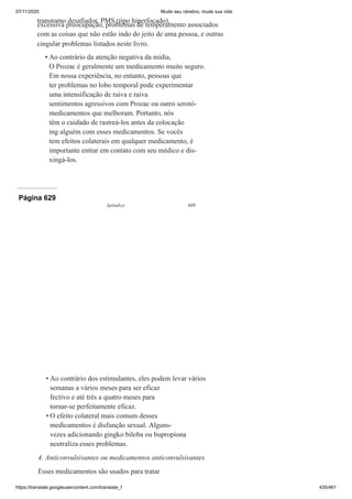 07/11/2020 Mude seu cérebro, mude sua vida
https://translate.googleusercontent.com/translate_f 435/461
transtorno desafiador, PMS (tipo hiperfocado),
excessiva preocupação, problemas de temperamento associados
com as coisas que não estão indo do jeito de uma pessoa, e outras
cingular problemas listados neste livro.
Ao contrário da atenção negativa da mídia,
O Prozac é geralmente um medicamento muito seguro.
Em nossa experiência, no entanto, pessoas que
ter problemas no lobo temporal pode experimentar
uma intensificação de raiva e raiva
sentimentos agressivos com Prozac ou outro serotó-
medicamentos que melhoram. Portanto, nós
têm o cuidado de rastreá-los antes da colocação
ing alguém com esses medicamentos. Se vocês
tem efeitos colaterais em qualquer medicamento, é
importante entrar em contato com seu médico e dis-
xingá-los.
•
Página 629
Apêndice 609
Ao contrário dos estimulantes, eles podem levar vários
semanas a vários meses para ser eficaz
fectivo e até três a quatro meses para
tornar-se perfeitamente eficaz.
O efeito colateral mais comum desses
medicamentos é disfunção sexual. Alguns-
vezes adicionando gingko biloba ou bupropiona
neutraliza esses problemas.
4. Anticonvulsivantes ou medicamentos anticonvulsivantes
Esses medicamentos são usados para tratar
•
•
 