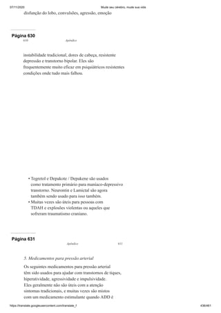07/11/2020 Mude seu cérebro, mude sua vida
https://translate.googleusercontent.com/translate_f 436/461
disfunção do lobo, convulsões, agressão, emoção
Página 630
610 Apêndice
instabilidade tradicional, dores de cabeça, resistente
depressão e transtorno bipolar. Eles são
frequentemente muito eficaz em psiquiátricos resistentes
condições onde tudo mais falhou.
Tegretol e Depakote / Depakene são usados
como tratamento primário para maníaco-depressivo
transtorno. Neurontin e Lamictal são agora
também sendo usado para isso também.
Muitas vezes são úteis para pessoas com
TDAH e explosões violentas ou aqueles que
sofreram traumatismo craniano.
•
•
Página 631
Apêndice 611
5. Medicamentos para pressão arterial
Os seguintes medicamentos para pressão arterial
têm sido usados para ajudar com transtornos de tiques,
hiperatividade, agressividade e impulsividade.
Eles geralmente não são úteis com a atenção
sintomas tradicionais, e muitas vezes são mistos
com um medicamento estimulante quando ADD é
 