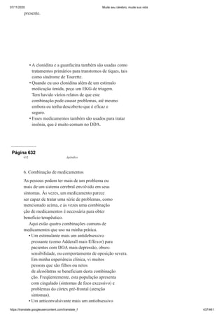 07/11/2020 Mude seu cérebro, mude sua vida
https://translate.googleusercontent.com/translate_f 437/461
presente.
A clonidina e a guanfacina também são usadas como
tratamentos primários para transtornos de tiques, tais
como síndrome de Tourette.
Quando eu uso clonidina além de um estímulo
medicação úmida, peço um EKG de triagem.
Tem havido vários relatos de que este
combinação pode causar problemas, até mesmo
embora eu tenha descoberto que é eficaz e
seguro.
Esses medicamentos também são usados para tratar
insônia, que é muito comum no DDA.
•
•
•
Página 632
612 Apêndice
6. Combinação de medicamentos
As pessoas podem ter mais de um problema ou
mais de um sistema cerebral envolvido em seus
sintomas. Às vezes, um medicamento parece
ser capaz de tratar uma série de problemas, como
mencionado acima, e às vezes uma combinação
ção de medicamentos é necessária para obter
benefício terapêutico.
Aqui estão quatro combinações comuns de
medicamentos que uso na minha prática.
Um estimulante mais um antidebsessivo
pressante (como Adderall mais Effexor) para
pacientes com DDA mais depressão, obses-
sensibilidade, ou comportamento de oposição severa.
Em minha experiência clínica, vi muitos
pessoas que são filhos ou netos
de alcoólatras se beneficiam desta combinação
ção. Freqüentemente, esta população apresenta
com cingulado (sintomas de foco excessivo) e
problemas do córtex pré-frontal (atenção
sintomas).
Um anticonvulsivante mais um antiobsessivo
•
•
 