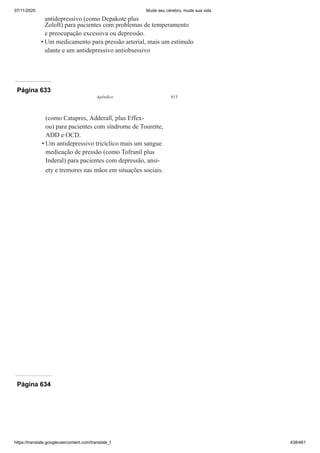 07/11/2020 Mude seu cérebro, mude sua vida
https://translate.googleusercontent.com/translate_f 438/461
antidepressivo (como Depakote plus
Zoloft) para pacientes com problemas de temperamento
e preocupação excessiva ou depressão.
Um medicamento para pressão arterial, mais um estímulo
ulante e um antidepressivo antiobsessivo
•
Página 633
Apêndice 613
(como Catapres, Adderall, plus Effex-
ou) para pacientes com síndrome de Tourette,
ADD e OCD.
Um antidepressivo tricíclico mais um sangue
medicação de pressão (como Tofranil plus
Inderal) para pacientes com depressão, ansi-
ety e tremores nas mãos em situações sociais.
•
Página 634
 