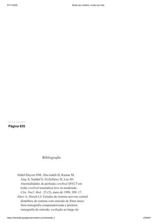 07/11/2020 Mude seu cérebro, mude sua vida
https://translate.googleusercontent.com/translate_f 439/461
Página 635
Bibliografia
Abdel-Dayem HM, Abu-Judeh H, Kumar M,
Atay S, Naddaf S, El-Zeftawy H, Luo JO:
Anormalidades de perfusão cerebral SPECT em
lesão cerebral traumática leve ou moderada .
Clin. Nucl. Med . 23 (5), maio de 1998, 309–17.
Alavi A, Hirsch LJ: Estudos do sistema nervoso central
distúrbios do sistema com emissão de fóton único
Sion tomografia computadorizada e pósitron
tomografia de emissão: evolução ao longo do
 