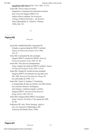 07/11/2020 Mude seu cérebro, mude sua vida
https://translate.googleusercontent.com/translate_f 440/461
615
nas últimas 2 décadas. Semin. Nucl. Med . 21 (1),
Janeiro de 1991, 58–81.
Amen DG: Novos rumos na teoria,
diagnóstico e tratamento de transtornos mentais
ders: O uso de imagens SPECT em
prática clínica cotidiana. Na Neuropsia-
chology of Mental Disorders , ed. Koziol e
Stout (Springfield, IL: Charles C Thomas,
1994), 286–311.
Página 636
616 Bibliografia
Amen DG, Stubblefield MS, Carmichael B:
Achados e agressividade do SPECT cerebral.
Annals of Clinical Psychiatry 8 (3), 1996,
129–37.
Amen DG, Carmichael B: alta resolução
imagem SPECT cerebral no TDAH. Anais de
Clinical Psychiatry 9 (2), 1997, 81–86.
Amen DG: Três anos em clomipramina:
Antes e depois do estudo de SPECT cerebral. Anuais
of Clinical Psychiatry 9 (2), 1997, 113-16.
Amen DG, Waugh M: cérebro de alta resolução
Imagens SPECT em fumantes de maconha com
AD / HD. Journal of Psychoactive Drugs 30
(2), abril-junho de 1998, 1-13.
Amen DG, Yantis S, Trudeau J: Visualizing
as tempestades de fogo no cérebro: um olhar interno
nas conexões clínicas e fisiológicas
entre drogas e violência usando o cérebro
Imagens SPECT. Journal of Psychoactive
Drugs 29 (4), 1997, 307-19.
Amen DG: Imagens Brain SPECT em psiquia-
tentar. Primary Psychiatry 5 (8), agosto de 1998,
83–90.
Andreason NC (ed.): Brain Imaging: Applica-
ções em Psiquiatria (Washington, DC:
American Psychiatric Press, 1989).
Página 637
Bibliografia 617
 