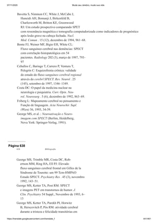 07/11/2020 Mude seu cérebro, mude sua vida
https://translate.googleusercontent.com/translate_f 441/461
Bavetta S, Nimmon CC, White J, McCabe J,
Huneidi AH, Bomanji J, Birkenfeld B,
Charlesworth M, Britton KE, Greenwood
RJ: Um estudo prospectivo comparando SPET
com ressonância magnética e tomografia computadorizada como indicadores de prognóstico
após lesão grave na cabeça fechada. Nucl.
Med. Comun . 15 (12), dezembro de 1994, 961–68.
Bonte FJ, Weiner MF, Bigio EH, White CL:
Fluxo sanguíneo cerebral nas demências: SPECT
com correlação histopatológica em 54
pacientes. Radiology 202 (3), março de 1997, 793–
97
Ceballos C, Baringo T, Carrero P, Ventura T,
Pelegrín C: Esquizofrenia crônica: validade
do estudo do fluxo sanguíneo cerebral regional
através do cerebrl SPECT. Rev. Neurol . 25
(145), setembro de 1997, 1346–1349.
Costa DC: O papel da medicina nuclear na
neurologia e psiquiatria. Curr. Opin. Neu-
rol. Neurosurg . 5 (6), dezembro de 1992, 863–69.
Friberg L: Mapeamento cerebral no pensamento e
Função de linguagem. Acta Neurochir. Supl.
(Wien) 56, 1993, 34-39.
George MS, et al .: Neuroativação e Neuro-
imagem com SPECT (Berlim, Heidelberg,
Nova York: Springer-Verlag, 1991).
Página 638
618 Bibliografia
George MS, Trimble MR, Costa DC, Rob-
ertson MM, Ring HA, Ell PJ: Elevado
fluxo sanguíneo cerebral frontal em Gilles de la
Síndrome de Tourette: um 99 Tcm-HMPAO
Estudo SPECT. Psychiatry Res . 45 (3), novembro
1992, 143–51.
George MS, Ketter TA, Post RM: SPECT
e imagens PET em transtornos de humor. J.
Clin. Psychiatry 54 Suppl., Novembro de 1993, 6–
13
George MS, Ketter TA, Parekh PI, Horwitz
B, Herscovitch P, Pós RM: atividade cerebral
durante a tristeza e felicidade transitórias em
 