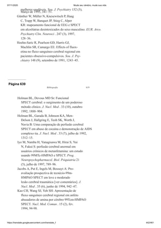 07/11/2020 Mude seu cérebro, mude sua vida
https://translate.googleusercontent.com/translate_f 442/461
mulheres saudáveis. Sou. J. Psychiatry 152 (3),
Março de 1995, 341–51.
Günther W, Müller N, Knesewitsch P, Haag
C, Trapp W, Banquet JP, Stieg C, Alper
KR: mapeamento funcional de EEG e SPECT
em alcoólatras desintoxicados do sexo masculino. EUR. Arco.
Psychiatry Clin. Neurosci . 247 (3), 1997,
128–36.
Hoehn-Saric R, Pearlson GD, Harris GJ,
Machlin SR, Camargo EE: Effects of fluox-
etina no fluxo sanguíneo cerebral regional em
pacientes obsessivo-compulsivos. Sou. J. Psy-
chiatry 148 (9), setembro de 1991, 1243–45.
Página 639
Bibliografia 619
Holman BL, Devous MD Sr: Funcional
SPECT cerebral: o surgimento de um poderoso
método clínico. J. Nucl. Med . 33 (10), outubro
1992, 1888–904.
Holman BL, Garada B, Johnson KA, Men-
Delson J, Hallgring E, Teoh SK, Worth J,
Navia B: Uma comparação de perfusão cerebral
SPECT em abuso de cocaína e demonstração de AIDS
complexo tia. J. Nucl. Med . 33 (7), julho de 1992,
1312–15.
Iyo M, Namba H, Yanagisawa M, Hirai S, Yui
N, Fukui S: perfusão cerebral anormal em
usuários crônicos de metanfetamina: um estudo
usando 99MTc-HMPAO e SPECT. Prog.
Neuropsychopharmacol. Biol. Psiquiatria 21
(5), julho de 1997, 789–96.
Jacobs A, Put E, Ingels M, Bossuyt A: Pro-
avaliação prospectiva de tecnécio-99m-
HMPAO SPECT em leve e moderado
lesão cerebral traumática [ver comentários]. J.
Nucl. Med . 35 (6), junho de 1994, 942–47.
Kao CH, Wang SJ, Yeh SH: Apresentação de
fluxo sanguíneo cerebral regional em anfeto
abusadores de amina por cérebro 99Tcm-HMPAO
SPECT. Nucl. Med. Comun . 15 (2), fev.
1994, 94-98.
 