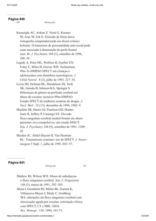 07/11/2020 Mude seu cérebro, mude sua vida
https://translate.googleusercontent.com/translate_f 443/461
Página 640
620 Bibliografia
Kuruoíglu AC, Arikan Z, Vural G, Karatas
M; Arac M; Isik E: Emissão de fóton único
tomografia computadorizada em álcool crônico
holismo. O transtorno de personalidade anti-social pode
estar associado à diminuição do perfu frontal
sion. Br. J. Psychiatry 169 (3), setembro de 1996,
348–54.
Legido A, Price ML, Wolfson B, Faerber EN,
Foley C, Miles D, Grover WD: Technetium
99m Tc-HMPAO SPECT em crianças e
adolescentes com distúrbios neurológicos. J.
Child Neurol . 8 (3), julho de 1993, 227–34.
Levin JM, Holman BL, Mendelson JH, Teoh
SK, Garada B, Johnson KA, Springer S:
Diferenças de gênero na perfusão cerebral em
abuso de cocaína: tecnécio-99m-HMPAO
Estudo SPECT de mulheres usuárias de drogas. J.
Nucl. Med . 35 (12), dezembro de 1994, 1902–9.
Machlin SR, Harris GJ, Pearlson GD, Hoehn-
Saric R, Jeffery P, Camargo EE: Elevado
fluxo sanguíneo cerebral medial-frontal em obses-
pacientes sive-compulsivos: um estudo SPECT.
Sou. J. Psychiatry 148 (9), setembro de 1991, 1240–
42
Masdeu JC, Abdel-Dayem H, Van Heertum
RL: Traumatismo craniano: uso de SPECT. J. Neuro-
imagem 5 Supl. 1, julho de 1995, S53–57.
Página 641
Bibliografia 621
Mathew RJ, Wilson WH: Abuso de substâncias
e fluxo sanguíneo cerebral. Sou. J. Psiquiatria
148 (3), março de 1991, 292–305.
Mena I, Giombetti RJ, Miller BL, Garrett K,
Villanueva-Meyer J, Mody C, Goldberg
MA: alterações do fluxo sanguíneo cerebral com
intoxicação aguda por cocaína: correlação clínica
com SPECT, CT e MRI. NIDA
Res. Monogr . 138, 1994, 161-73.
 