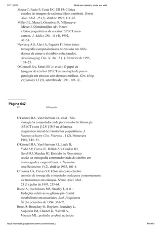 07/11/2020 Mude seu cérebro, mude sua vida
https://translate.googleusercontent.com/translate_f 444/461
Messa C, Fazio F, Costa DC, Ell PJ: Clínica
estudos de imagens de radionuclídeos cerebrais. Semin.
Nucl. Med . 25 (2), abril de 1995, 111–43.
Miller BL, Mena I, Giombetti R, Villanueva-
Meyer J, Djenderedjian AH: Neuro-
efeitos psiquiátricos da cocaína: SPECT mea-
certeza. J. Addict. Dis . 11 (4), 1992,
47–58.
Newberg AB, Alavi A, Pagador F: Fóton único
tomografia computadorizada de emissão em Alzh-
doença de eimer e distúrbios relacionados.
Neuroimaging Clin. N. Am . 5 (1), fevereiro de 1995,
103–23.
O'Connell RA, Sireci SN Jr, et al .: O papel de
Imagens do cérebro SPECT na avaliação de psico-
patologia em pessoas com doenças médicas. Gen. Hosp.
Psychiatry 13 (5), setembro de 1991, 305-12.
Página 642
622 Bibliografia
O'Connell RA, Van Heertum RL, et al .: Sin-
tomografia computadorizada por emissão de fótons gle
(SPECT) com [1231] IMP na diferença
diagnóstico inicial de transtornos psiquiátricos. J.
Neuropsychiatry Clin. Neurosci . 1 (2), Primavera
1989, 145–53.
O'Connell RA, Van Heertum RL, Luck D,
Yudd AP, Cueva JE, Billick SB, Cordon DJ,
Gersh RJ, Masdeu JC: Emissão de fóton único
sessão de tomografia computadorizada do cérebro em
mania aguda e esquizofrenia. J. Neuroim-
envelhecimento 5 (2), abril de 1995, 101-4.
O'Tuama LA, Treves ST: Fóton único no cérebro
emissão de tomografia computadorizada para comportamento
ior transtornos em crianças. Semin. Nucl. Med .
23 (3), julho de 1993, 255-64.
Raine A, Buchsbaum MS, Stanley J, et al .:
Reduções seletivas na glicose pré-frontal
metabolismo em assassinos. Biol. Psiquiatria
36 (6), setembro de 1994, 365-73.
Rose JS, Branchey M, Buydens-Branchey L,
Stapleton JM, Chasten K, Werrell A,
Maayan ML: perfusão cerebral no início
 