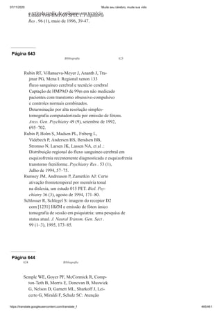 07/11/2020 Mude seu cérebro, mude sua vida
https://translate.googleusercontent.com/translate_f 445/461
e retirada tardia de opiáceos: um tecnécio
Estudo 99m-HMPAO SPECT. Psiquiatria
Res . 96 (1), maio de 1996, 39-47.
Página 643
Bibliografia 623
Rubin RT, Villanueva-Meyer J, Ananth J, Tra-
jmar PG, Mena I: Regional xenon 133
fluxo sanguíneo cerebral e tecnécio cerebral
Captação de HMPAO de 99m em não medicado
pacientes com transtorno obsessivo-compulsivo
e controles normais combinados.
Determinação por alta resolução simples-
tomografia computadorizada por emissão de fótons.
Arco. Gen. Psychiatry 49 (9), setembro de 1992,
695–702.
Rubin P, Holm S, Madsen PL, Friberg L,
Videbech P, Andersen HS, Bendsen BB,
Stromso N, Larsen JK, Lassen NA, et al .:
Distribuição regional do fluxo sanguíneo cerebral em
esquizofrenia recentemente diagnosticada e esquizofrenia
transtorno freniforme. Psychiatry Res . 53 (1),
Julho de 1994, 57–75.
Rumsey JM, Andreason P, Zametkin AJ: Certo
ativação frontotemporal por memória tonal
na dislexia, um estudo 015 PET. Biol. Psy-
chiatry 36 (3), agosto de 1994, 171–80.
Schlosser R, Schlegel S: imagem do receptor D2
com [1231] IBZM e emissão de fóton único
tomografia de sessão em psiquiatria: uma pesquisa de
status atual. J. Neural Transm. Gen. Sect .
99 (1–3), 1995, 173–85.
Página 644
624 Bibliografia
Semple WE, Goyer PF, McCormick R, Comp-
ton-Toth B, Morris E, Donovan B, Muswick
G, Nelson D, Garnett ML, Sharkoff J, Lei-
certo G, Miraldi F, Schulz SC: Atenção
 