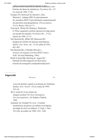 07/11/2020 Mude seu cérebro, mude sua vida
https://translate.googleusercontent.com/translate_f 446/461
e fluxo sanguíneo cerebral regional no pós
pacientes com transtorno de estresse traumático com
histórias de abuso de substâncias. Psychiatry Res . 67
(1), maio de 1996, 17-28.
Trzepacz PT, Hertweck M, Starratt C, Zim-
Merman L, Adatepe MH: O relacionamento
de varreduras SPECT para disfunção comportamental
em pacientes neuropsiquiátricos. Psicossomática
33 (1), Winter 1992, 62–71.
Tunving K, Thulin SO, Risberg J, Warkentin
S: Fluxo sanguíneo cerebral regional em longo prazo
uso pesado de cannabis. Psychiatry Res . 17 (1),
Janeiro de 1986, 15–21.
Van Heertum RL, Miller SH, Mosesson RE:
Imagens do cérebro em doenças neurológicas.
Radiol. Clin. Norte. Am . 31 (4), julho de 1993,
881–907.
Van Heertum RL e Tikofsky RS (eds.):
Avanços em imagens Cerebral SPECT (novo
York: Trivirun Publishing, 1995).
Wolfe N, Reed BR, Eberling JL, Jagust WJ:
Perfusão do lobo temporal em fóton único
emissão de tomografia computadorizada prevê
Página 645
Bibliografia 625
a taxa de declínio cognitivo na doença de Alzheimer
doença. Arco. Neurol . 52 (3), março de 1995,
257–62.
Wu J, Amen D: O uso clínico de
imagem cerebral. No Texto Abrangente-
livro de psiquiatria , ed. Kaplan e Sadock,
1999.
Zametkin AJ, Nordahl TE, et al .: Cerebral
metabolismo da glicose em adultos com hiperac-
atividade de início na infância. N. Engl. J. Med .
323 (20), novembro de 1990, 1361–1366.
 