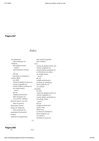 07/11/2020 Mude seu cérebro, mude sua vida
https://translate.googleusercontent.com/translate_f 447/461
Página 646
Página 647
627
dor abdominal
lobos temporais em
Adderall
para gânglios basais
sistema
relacionamentos íntimos
e
para pfc
para abuso de substância
agressividade
em ADD
sistema de gânglios basais em
sistema cingulado em
sistema límbico profundo em
em relação íntima
navios
pfc em
cuidado profissional e
lobos temporais em
veja também violência
abuso de álcool, veja sub-
abuso de postura
alprazolam (Xanax)
doença de Alzheimer
lobos temporais em
amantadina (Symmetrel)
amnésia
Anafranil (clomipramina)
para sistema cingulado
para violência
raiva
sistema de gânglios basais em,
sistema cingulado em
sistema límbico profundo em
em ferimentos na cabeça
em relação íntima
navios
pfc em
cuidado profissional e
no abuso de substâncias
lobos temporais em
na violência
ansiedade
do autor
sistema de gânglios basais em
sistema cingulado em
sistema límbico profundo em
em relação íntima
navios
pfc em
cuidado profissional e
social e teste
SPECT em
no abuso de substâncias
lobos temporais em
na violência
anotando as causas de
Índice
Página 648
628 Índice
 