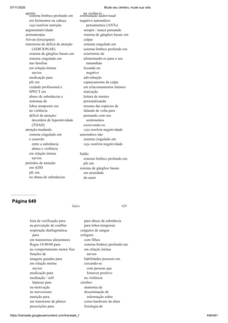 07/11/2020 Mude seu cérebro, mude sua vida
https://translate.googleusercontent.com/translate_f 448/461
apetite
sistema límbico profundo em
em ferimentos na cabeça
veja também nutrição
argumentatividade
aromaterapia
Ativan (lorazepam)
transtorno de déficit de atenção
(ADICIONAR)
sistema de gânglios basais em
sistema cingulado em
nas famílias
em relação íntima
navios
medicação para
pfc em
cuidado profissional e
SPECT em
abuso de substâncias e
sintomas de
lobos temporais em
na violência
déficit de atenção/
desordem de hiperatividade
(TDAH)
atenção mudando
sistema cingulado em
e conexão
entre a substância
abuso e violência
em relação íntima
navios
períodos de atenção:
em ADD
pfc em
no abuso de substâncias
na violência
estimulação audiovisual
negativo automático
pensamentos (ANTs)
sempre / nunca pensando
sistema de gânglios basais em
culpar
sistema cingulado em
sistema límbico profundo em
extermínio de
alimentando-os para o seu
tamanduás
focando no
negativo
adivinhação
espancamento da culpa
em relacionamentos íntimos
marcação
leitura de mentes
personalizando
resumo das espécies de
falando de volta para
pensando com seu
sentimentos
escrevendo-os
veja também negatividade
automático não
sistema cingulado em
veja também negatividade
Saldo:
sistema límbico profundo em
pfc em
sistema de gânglios basais
em ansiedade
do autor
Página 649
Índice 629
lista de verificação para
na prevenção de conflito
respiração diafragmática-
para
em transtornos alimentares
Regra 18/40/60 para
no comportamento motor fino
funções de
imagens guiadas para
em relação íntima
navios
medicação para
meditação / self-
hipnose para
na motivação
no nervosismo
nutrição para
em transtorno de pânico
prescrições para
para abuso de substância
para lobos temporais
coágulos de sangue
colagem:
com filhos
sistema límbico profundo em
em relação íntima
navios
habilidades pessoais em
cercando-se
com pessoas que
fornecer positivo
na violência
cérebro:
anatomia de
disseminação de
informação sobre
como hardware da alma
fisiologia de
 
