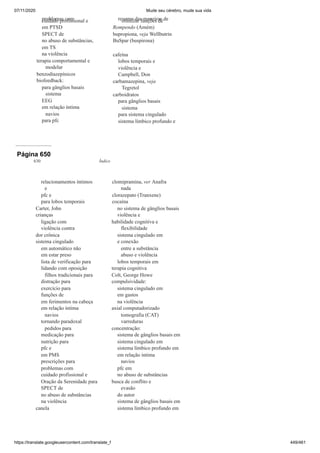 07/11/2020 Mude seu cérebro, mude sua vida
https://translate.googleusercontent.com/translate_f 449/461
problemas com
cuidado profissional e
em PTSD
SPECT de
no abuso de substâncias,
em TS
na violência
terapia comportamental e
modelar
benzodiazepínicos
biofeedback:
para gânglios basais
sistema
EEG
em relação íntima
navios
para pfc
resumo das maneiras de
otimizar funções de
Rompendo (Amém)
bupropiona, veja Wellbutrin
BuSpar (buspirona)
cafeína
lobos temporais e
violência e
Campbell, Don
carbamazepina, veja
Tegretol
carboidratos
para gânglios basais
sistema
para sistema cingulado
sistema límbico profundo e
Página 650
630 Índice
relacionamentos íntimos
e
pfc e
para lobos temporais
Carter, John
crianças
ligação com
violência contra
dor crônica
sistema cingulado
em automático não
em estar preso
lista de verificação para
lidando com oposição
filhos tradicionais para
distração para
exercício para
funções de
em ferimentos na cabeça
em relação íntima
navios
tornando paradoxal
pedidos para
medicação para
nutrição para
pfc e
em PMS
prescrições para
problemas com
cuidado profissional e
Oração da Serenidade para
SPECT de
no abuso de substâncias
na violência
canela
clomipramina, ver Anafra
nada
clorazepato (Tranxene)
cocaína
no sistema de gânglios basais
violência e
habilidade cognitiva e
flexibilidade
sistema cingulado em
e conexão
entre a substância
abuso e violência
lobos temporais em
terapia cognitiva
Colt, George Howe
compulsividade:
sistema cingulado em
em gastos
na violência
axial computadorizado
tomografia (CAT)
varreduras
concentração:
sistema de gânglios basais em
sistema cingulado em
sistema límbico profundo em
em relação íntima
navios
pfc em
no abuso de substâncias
busca de conflito e
evasão
do autor
sistema de gânglios basais em
sistema límbico profundo em
 