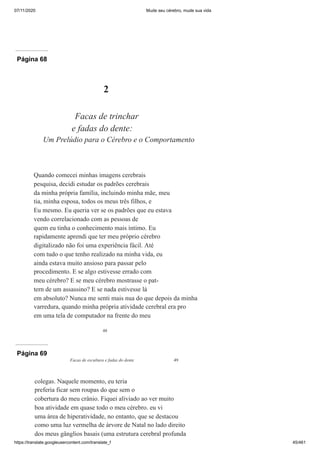 07/11/2020 Mude seu cérebro, mude sua vida
https://translate.googleusercontent.com/translate_f 45/461
Página 68
48
2
Facas de trinchar
e fadas do dente:
Um Prelúdio para o Cérebro e o Comportamento
Quando comecei minhas imagens cerebrais
pesquisa, decidi estudar os padrões cerebrais
da minha própria família, incluindo minha mãe, meu
tia, minha esposa, todos os meus três filhos, e
Eu mesmo. Eu queria ver se os padrões que eu estava
vendo correlacionado com as pessoas de
quem eu tinha o conhecimento mais íntimo. Eu
rapidamente aprendi que ter meu próprio cérebro
digitalizado não foi uma experiência fácil. Até
com tudo o que tenho realizado na minha vida, eu
ainda estava muito ansioso para passar pelo
procedimento. E se algo estivesse errado com
meu cérebro? E se meu cérebro mostrasse o pat-
tern de um assassino? E se nada estivesse lá
em absoluto? Nunca me senti mais nua do que depois da minha
varredura, quando minha própria atividade cerebral era pro
em uma tela de computador na frente do meu
Página 69
Facas de escultura e fadas do dente 49
colegas. Naquele momento, eu teria
preferia ficar sem roupas do que sem o
cobertura do meu crânio. Fiquei aliviado ao ver muito
boa atividade em quase todo o meu cérebro. eu vi
uma área de hiperatividade, no entanto, que se destacou
como uma luz vermelha de árvore de Natal no lado direito
dos meus gânglios basais (uma estrutura cerebral profunda
 